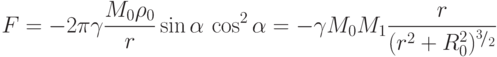 F = -2 \pi \gamma \frac{M_0 \rho_0}{r} \sin \alpha \, \cos^2 \alpha
= - \gamma M_0 M_1 \frac{r}{(r^2 + R^2_0)^{^3 \! / _2}}