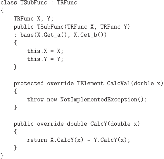 \begin{verbatim}
    class TSubFunc : TRFunc
    {
        TRFunc X, Y;
        public TSubFunc(TRFunc X, TRFunc Y)
        : base(X.Get_a(), X.Get_b())
        {
            this.X = X;
            this.Y = Y;
        }

        protected override TElement CalcVal(double x)
        {
            throw new NotImplementedException();
        }

        public override double CalcY(double x)
        {
            return X.CalcY(x) - Y.CalcY(x);
        }
    }
\end{verbatim}