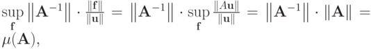 $ \sup\limits_\mathbf{f} \left\|{\mathbf{A}^{- 1}}\right\| 
\cdot \frac{\|\mathbf{f}\|}{\|\mathbf{u}\|} = \left\|{\mathbf{A}^{- 1}}\right\| \cdot \sup\limits_\mathbf{f} \frac{\|A\mathbf{u}\|}{\|\mathbf{u}\|} = \left\|{\mathbf{A}^{- 1}}\right\| \cdot \|\mathbf{A}\| = \mu (\mathbf{A}), $