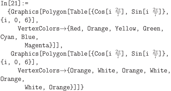 \tt
In[21]:= \\
\phantom{In}\{Graphics[Polygon[Table[\{Cos[i $\frac{2\pi}{7}$], Sin[i $\frac{2\pi}{7}$]\}, \{i, 0, 6\}], \\
\phantom{In\{Gr}VertexColors$\to$\{Red, Orange, Yellow, Green, Cyan, Blue, \\
\phantom{In\{GrVe}Magenta\}]], \\
\phantom{In\{}Graphics[Polygon[Table[\{Cos[i $\frac{2\pi}{7}$], Sin[i $\frac{2\pi}{7}$]\}, \{i, 0, 6\}], \\
\phantom{In\{Gr}VertexColors$\to$\{Orange, White, Orange, White, Orange, \\
\phantom{In\{GrVe}White, Orange\}]]\}