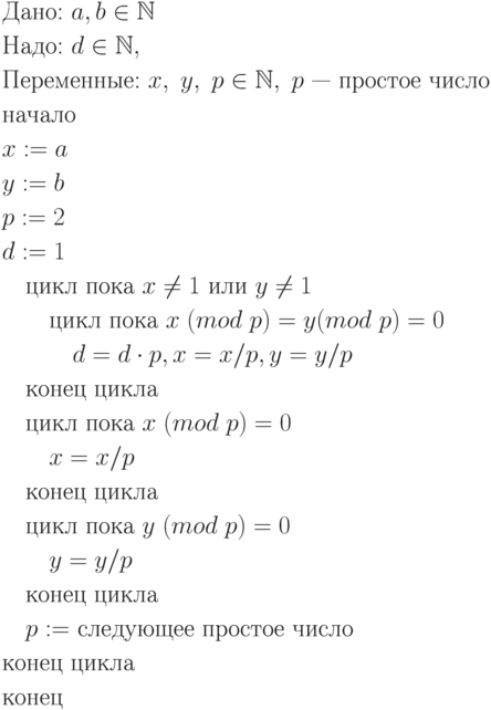 \begin{align*}
&\text{Дано: $a, b \in \mathbb N$}\\
&\text{Надо: $d \in \mathbb N,$}\\
&\text{Переменные: $x, \;y, \;p \in \mathbb N, \; p$ — простое число}\\
&\text{начало}\\
&\text{$x := a$}\\
&\text{$y := b$}\\
&\text{$p := 2$}\\
&\text{$d := 1$}\\
&\quad\text{цикл пока $x \ne 1$ или $y \ne 1$}\\
&\quad\quad\text{цикл пока $x \;(mod \; p) = y (mod \; p) = 0$}\\
&\quad\quad\quad\text{$d = d \cdot p, x = x/p, y = y/p$}\\
&\quad\text{конец цикла}\\
&\quad\text{цикл пока $x \;(mod \; p) = 0$}\\
&\quad\quad\text{$x = x/p$}\\
&\quad\text{конец цикла}\\
&\quad\text{цикл пока $y\; (mod \; p) = 0$}\\
&\quad\quad\text{$y = y/p$}\\
&\quad\text{конец цикла}\\
&\quad\text{$p :=$ следующее простое число}\\
&\text{конец цикла}\\
&\text{конец}
\end{align*}