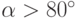 \alpha > 80^{\circ}