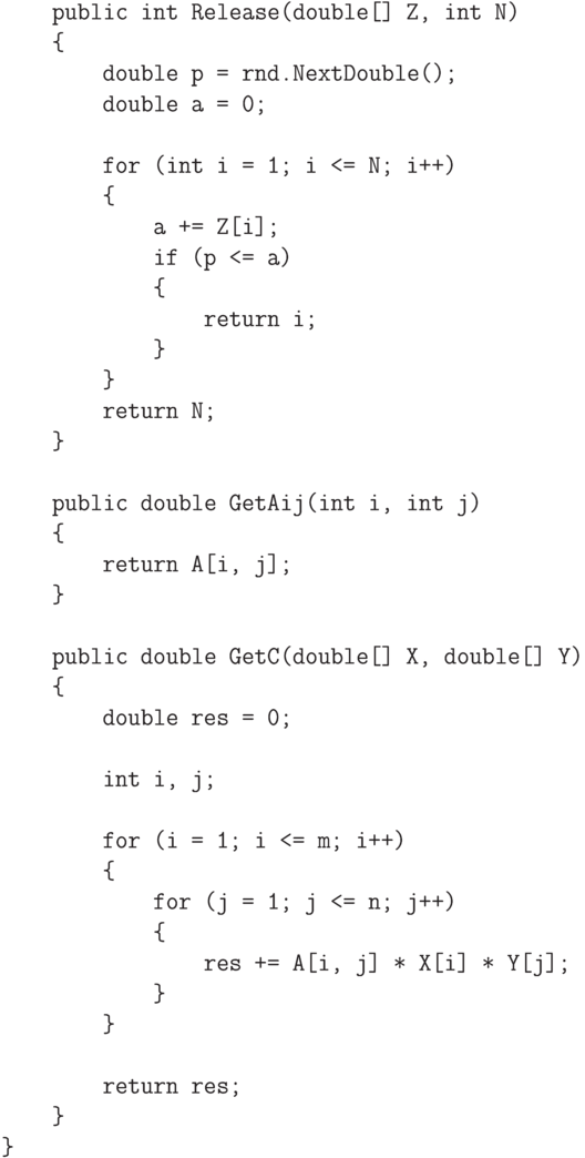 \begin{verbatim}
        public int Release(double[] Z, int N)
        {
            double p = rnd.NextDouble();
            double a = 0;

            for (int i = 1; i <= N; i++)
            {
                a += Z[i];
                if (p <= a)
                {
                    return i;
                }
            }
            return N;
        }

        public double GetAij(int i, int j)
        {
            return A[i, j];
        }

        public double GetC(double[] X, double[] Y)
        {
            double res = 0;

            int i, j;

            for (i = 1; i <= m; i++)
            {
                for (j = 1; j <= n; j++)
                {
                    res += A[i, j] * X[i] * Y[j];
                }
            }

            return res;
        }
    }
\end{verbatim}