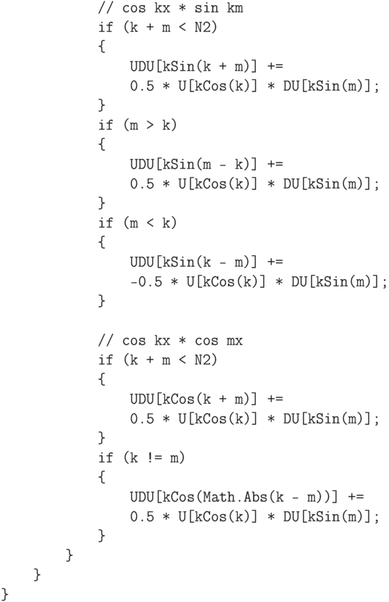 \begin{verbatim}
                // cos kx * sin km
                if (k + m < N2)
                {
                    UDU[kSin(k + m)] +=
                    0.5 * U[kCos(k)] * DU[kSin(m)];
                }
                if (m > k)
                {
                    UDU[kSin(m - k)] +=
                    0.5 * U[kCos(k)] * DU[kSin(m)];
                }
                if (m < k)
                {
                    UDU[kSin(k - m)] +=
                    -0.5 * U[kCos(k)] * DU[kSin(m)];
                }

                // cos kx * cos mx
                if (k + m < N2)
                {
                    UDU[kCos(k + m)] +=
                    0.5 * U[kCos(k)] * DU[kSin(m)];
                }
                if (k != m)
                {
                    UDU[kCos(Math.Abs(k - m))] +=
                    0.5 * U[kCos(k)] * DU[kSin(m)];
                }
            }
        }
    }
\end{verbatim}