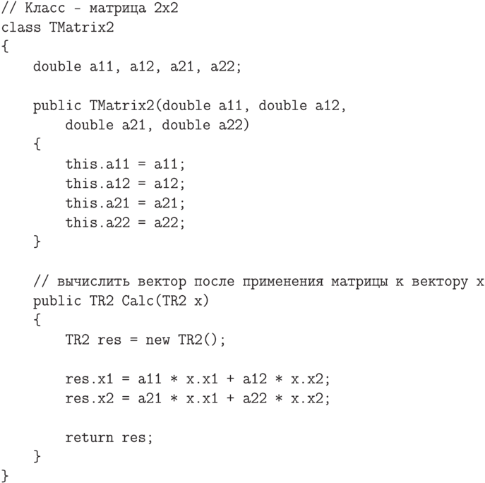 \begin{verbatim}
// Класс - матрица 2x2
class TMatrix2
{
    double a11, a12, a21, a22;

    public TMatrix2(double a11, double a12,
        double a21, double a22)
    {
        this.a11 = a11;
        this.a12 = a12;
        this.a21 = a21;
        this.a22 = a22;
    }

    // вычислить вектор после применения матрицы к вектору x
    public TR2 Calc(TR2 x)
    {
        TR2 res = new TR2();

        res.x1 = a11 * x.x1 + a12 * x.x2;
        res.x2 = a21 * x.x1 + a22 * x.x2;

        return res;
    }
}
\end{verbatim}