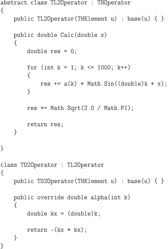 \begin{verbatim}
    abstract class TL2Operator : THOperator
    {
        public TL2Operator(THElement u) : base(u) { }

        public double Calc(double x)
        {
            double res = 0;

            for (int k = 1; k <= 1000; k++)
            {
                res += a(k) * Math.Sin((double)k * x);
            }

            res *= Math.Sqrt(2.0 / Math.PI);

            return res;
        }

    }

    class TD2Operator : TL2Operator
    {
        public TD2Operator(THElement u) : base(u) { }

        public override double alpha(int k)
        {
            double kx = (double)k;

            return -(kx * kx);
        }
    }
\end{verbatim}