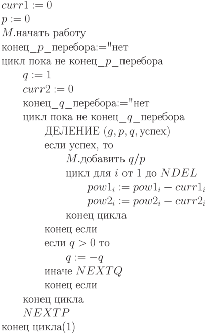 \begin{equation}
\text{$curr1 := 0$} \\
\text{$p := 0$}  \\
\text{$M.$начать работу }\\
\text{конец\_$p$\_перебора$:=$"нет"} \\
\text{цикл пока не конец\_$p$\_перебора}\\
\text{\qquad $q :=1$}\\
\text{\qquad $curr2 := 0$}\\
\text{\qquad конец\_$q$\_перебора$:=$"нет"}\\
\text{\qquad цикл пока не конец\_$q$\_перебора}\\
\text{\qquad \qquad ДЕЛЕНИЕ $(g,p,q,\text{успех})$}\\
\text{\qquad \qquad если успех, то}\\
\text{\qquad \qquad \qquad $M.$добавить $q/p$}\\
\text{\qquad \qquad \qquad цикл для $i$ от 1 до $NDEL$}\\
\text{\qquad \qquad \qquad \qquad $pow1_i := pow1_i - curr1_i$}\\
\text{\qquad \qquad \qquad \qquad $pow2_i := pow2_i - curr2_i$}\\
\text{\qquad \qquad \qquad конец цикла}\\
\text{\qquad \qquad конец если}\\
\text{\qquad \qquad если $q > 0$ то}\\
\text{\qquad \qquad \qquad $q := -q$}\\
\text{\qquad \qquad иначе  $NEXTQ$}\\
\text{\qquad \qquad конец если}\\
\text{\qquad конец цикла}\\
\text{\qquad $NEXTP$}\\
\text{конец цикла}
\end{equation}