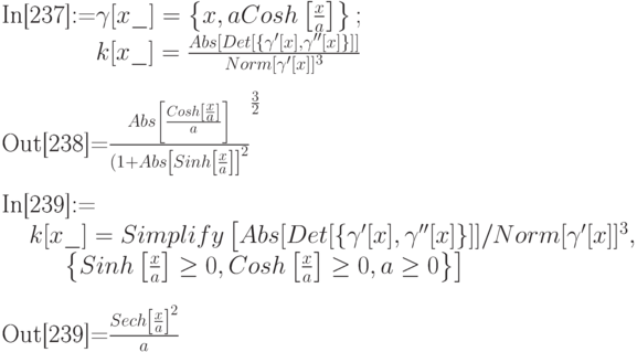 
\text{In[237]:=}\gamma[x\_]=\left\{x, a Cosh\left[\frac xa\right]\right\}; \\
\phantom{\text{In[237]:=}}k[x\_]=\frac{Abs[Det[\{\gamma '[x], \gamma ''[x]\}]]}{Norm[\gamma '[x]]^3} \\ \\
\text{Out[238]=}\frac{Abs\left[\frac{Cosh\left[\frac xa\right]}{a}\right]}{(1+Abs\left[Sinh\left[\frac xa\right]\right]^2\right)^{\frac 32}} \\ \\
\text{In[239]:=} \\
\phantom{In}k[x\_]=Simplify\left[Abs[Det[\{\gamma'[x], \gamma''[x]\}]]/Norm[\gamma'[x]]^3,\right.\\
\phantom{In[23}\left.\left\{Sinh\left[\frac xa\right] \ge 0, Cosh\left[\frac xa\right] \ge 0, a \ge 0\right\}\right]} \\ \\
\text{Out[239]=}\frac{Sech\left[\frac xa\right]^2}{a}