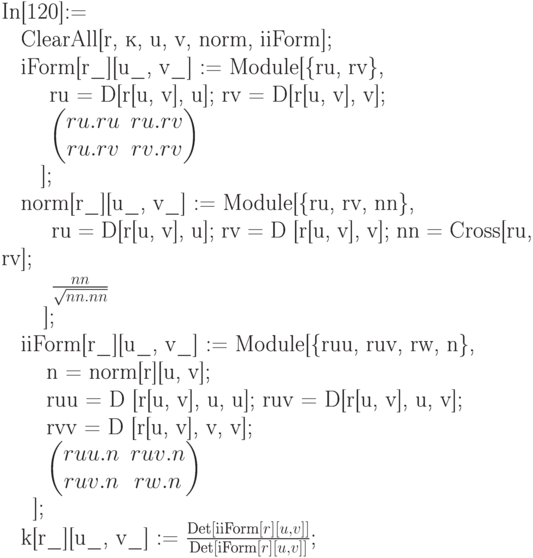 
In[120]:=\\
\phantom{In}ClearAll[r, к, u, v, norm, iiForm];\\
\phantom{In}iForm[r\_][u\_, v\_] := Module[\{ru, rv\},\\
\phantom{IniFo}ru = D[r[u, v], u]; rv = D[r[u, v], v];\\
\phantom{IniFo}$\begin{pmatrix}
ru.ru & ru.rv \\
ru.rv & rv.rv \\
\end{pmatrix}$\\
\phantom{IniF}];\\
\phantom{In}norm[r\_][u\_, v\_] := Module[\{ru, rv, nn\},\\
\phantom{Innor}ru = D[r[u, v], u]; rv = D [r[u, v], v]; nn = Cross[ru, rv];\\
\phantom{Innor}$\frac{nn}{\sqrt{nn.nn}}$\\
\phantom{Inno}];\\
\phantom{In}iiForm[r\_][u\_, v\_] := Module[\{ruu, ruv, rw, n\},\\
\phantom{IniiF}n = norm[r][u, v];\\
\phantom{IniiF}ruu = D [r[u, v], u, u]; ruv = D[r[u, v], u, v];\\
\phantom{IniiF}rvv = D [r[u, v], v, v];\\ 
\phantom{IniiF}$\begin{pmatrix}
ruu.n & ruv.n \\
ruv.n & rw.n 
\end{pmatrix}$\\
\phantom{Inii}];\\
\phantom{In}k[r\_][u\_, v\_] := $\frac{\text{Det}[\text{iiForm}[r][u,v]]}{\text{Det}[\text{iForm}[r][u,v]]}$;
