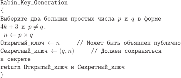 \tt\parindent0pt

Rabin\_Key\_Generation

\{ 

Выберите два больших простых числа $p$ и $q$  в форме $4k +3$ и $p \ne  q$.

\ $n \gets  p \times q$

Открытый\_ключ $\gets  n$\ \ \ \ \                       // Может быть объявлен публично

Секретный\_ключ $\gets  (q,n)$\ \ \ \ \                   // Должен сохраняться в секрете

return Открытый\_ключ и Секретный\_ключ 

\}	