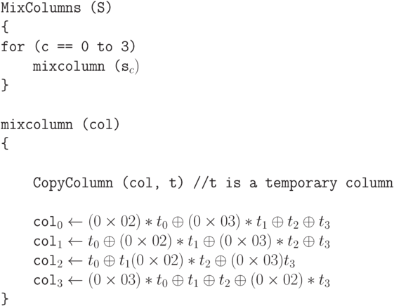 \tt\parindent0pt

\ 

MixColumns (S)

\{ 

for (c == 0 to 3)

\ \ \ \ mixcolumn (s_{c})

\} 

\ 

mixcolumn (col)  

\{ 

\ 

\ \ \ \ CopyColumn (col, t)    //t is a temporary column

\ 

\ \ \ \ col_{0} \gets  (0\times 02)*t_{0} \oplus  (0\times 03)*t_{1} \oplus  t_{2} \oplus  t_{3}

\ \ \ \ col_{1} \gets  t_{0} \oplus  (0\times 02)*t_{1} \oplus  (0\times 03)*t_{2} \oplus  t_{3}

\ \ \ \ col_{2} \gets  t_{0} \oplus  t_{1} (0\times 02)*t_{2} \oplus  (0\times 03) t_{3}

\ \ \ \ col_{3} \gets  (0\times 03)*t_{0} \oplus  t_{1} \oplus  t_{2} \oplus  (0\times 02)*t_{3}

\}	