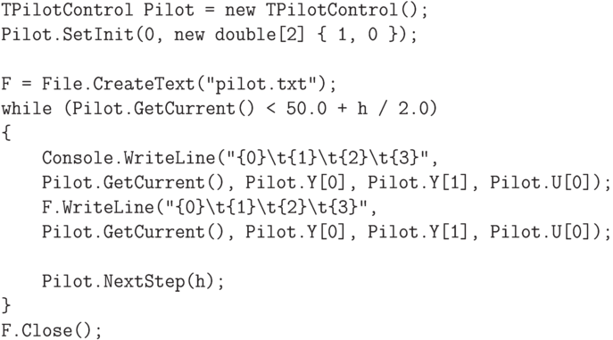 \begin{verbatim}
TPilotControl Pilot = new TPilotControl();
Pilot.SetInit(0, new double[2] { 1, 0 });

F = File.CreateText("pilot.txt");
while (Pilot.GetCurrent() < 50.0 + h / 2.0)
{
    Console.WriteLine("{0}\t{1}\t{2}\t{3}",
    Pilot.GetCurrent(), Pilot.Y[0], Pilot.Y[1], Pilot.U[0]);
    F.WriteLine("{0}\t{1}\t{2}\t{3}",
    Pilot.GetCurrent(), Pilot.Y[0], Pilot.Y[1], Pilot.U[0]);

    Pilot.NextStep(h);
}
F.Close();
\end{verbatim}