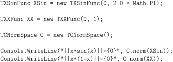 \begin{verbatim}
    TXSinFunc XSin = new TXSinFunc(0, 2.0 * Math.PI);

    TXXFunc XX = new TXXFunc(0, 1);

    TCNormSpace C = new TCNormSpace();

    Console.WriteLine("||x*sin(x)||={0}", C.norm(XSin));
    Console.WriteLine("||x*(1-x)||={0}", C.norm(XX));
\end{verbatim}