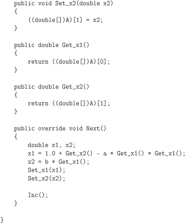 \begin{verbatim}
        public void Set_x2(double x2)
        {
            ((double[])A)[1] = x2;
        }

        public double Get_x1()
        {
            return ((double[])A)[0];
        }

        public double Get_x2()
        {
            return ((double[])A)[1];
        }

        public override void Next()
        {
            double x1, x2;
            x1 = 1.0 + Get_x2() - a * Get_x1() * Get_x1();
            x2 = b * Get_x1();
            Set_x1(x1);
            Set_x2(x2);

            Inc();
        }

    }

\end{verbatim}