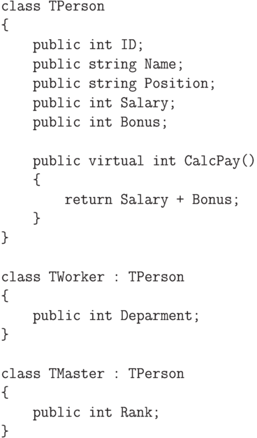 \begin{verbatim}
class TPerson
{
public int ID;
public string Name;
public string Position;
public int Salary;
public int Bonus;
public virtual int CalcPay()
{
return Salary + Bonus;
}
}
class TWorker : TPerson
{
public int Deparment;
}
class TMaster : TPerson
{
public int Rank;
}
\end{verbatim}