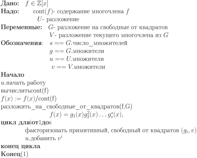 \begin{equation}\\
\text{\textbf{Дано:}\quad $f\in\mathbb Z[x]$ }\\
\text{\textbf{Надо:}  \qquad  $\textrm{cont}(f)$- содержание многочлена  $f$} \\
\text{\qquad \qquad   \qquad $U$-  разложение}\\
\text{\textbf{Переменные:}\quad
        $G$-  разложение на свободные от квадратов} \\
\text{\qquad \qquad \qquad \qquad   $V$-  разложение текущего многочлена из  $G$}
\\
\text{\textbf{Обозначения}:\quad $s == G.\text{число\_множителей}$}\\
\text{\qquad \qquad \qquad \qquad  $g == G.\text{множители}$}\\
\text{\qquad  \qquad \qquad \qquad $u == U.\text{множители}$} \\
\text{ \qquad \qquad \qquad \qquad  $v == V.\text{множители}$}\\
\textbf{Начало} \\
\text{$u.$начать работу }\\ 
\text{вычислить} \textrm{cont}$(f)$ }\\  
\text{$f(x) := f(x)/$}\textrm{cont}$(f)$ \\
разложить\_на\_свободные\_от\_квадратов  $(f,G)}$\\
 \text{\qquad \qquad \qquad \qquad $f(x) = g_1 (x)g_2^2(x)\dots g_s^s(x),$}\\
\textbf{цикл для}  $i$ \textbf{от} 1 \textbf{до}  $s$ \\
\text{\qquad \qquad факторизовать примитивный, свободный от квадратов  $(g_i,
v)$}\\
\text{\qquad \qquad $u$.добавить  $v^i$}\\
\textbf{конец цикла}\\
\textbf{Конец}
\end{equation}