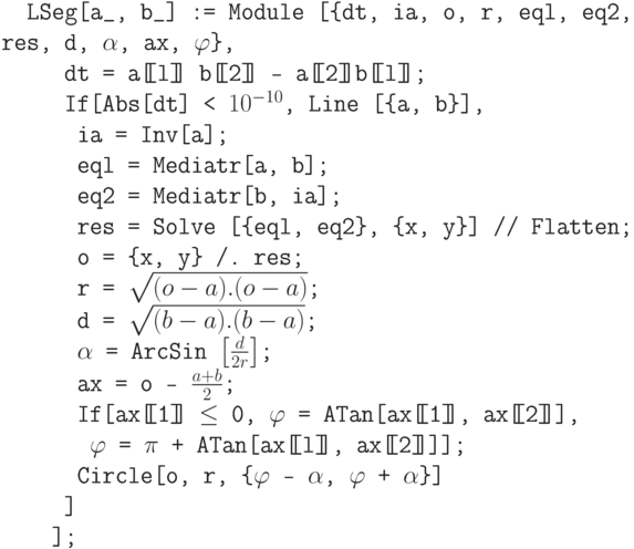 \tt
\phantom{In}LSeg[a\_, b\_] := Module [\{dt, ia, o, r, eql, eq2, res, d, $\alpha$, ax, $\varphi$\},\\
\phantom{InLSe}dt = a[\!\![l]\!\!] b[\!\![2]\!\!] - a[\!\![2]\!\!]b[\!\![l]\!\!];\\
\phantom{InLSe}If[Abs[dt] < $10^{-10}$, Line [\{a, b\}],\\
\phantom{InLSeI}ia = Inv[a];\\
\phantom{InLSeI}eql = Mediatr[a, b];\\
\phantom{InLSeI}eq2 = Mediatr[b, ia];\\
\phantom{InLSeI}res = Solve [\{eql, eq2\}, \{x, y\}] // Flatten;\\
\phantom{InLSeI}о = \{x, y\} /. res;\\
\phantom{InLSeI}r = $\sqrt{(o-a).(o-a)}$;\\
\phantom{InLSeI}d = $\sqrt{(b-a).(b-a)}$;\\
\phantom{InLSeI}$\alpha$ = ArcSin $\left[\frac{d}{2r}\right]$;\\
\phantom{InLSeI}ах = о - $\frac{a+b}{2}$;\\
\phantom{InLSeI}If[ax[\!\![1]\!\!] $\le$ 0, $\varphi$ = ATan[ax[\!\![1]\!\!], ax[\!\![2]\!\!]],\\
\phantom{InLSeII}$\varphi$ = $\pi$ + ATan[ax[\!\![l]\!\!], ax[\!\![2]\!\!]]];\\
\phantom{InLSeI}Circle[o, r, \{$\varphi$ - $\alpha$, $\varphi$ + $\alpha$\}]\\
\phantom{InLSe}]\\
\phantom{InLS}];
