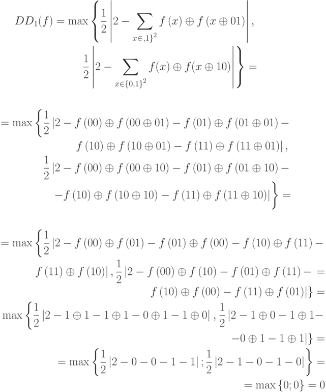 \begin{align*}DD_1(f)=\max \left\{\frac{1}{2}\left|2-\sum \limits_{x{\in}{\left\0,1\right\}}^{2}}{f\left(x\right)\oplus f\left(x\oplus 01\right)}\right|,\right.\\
\left.\frac{1}{2}\left|2-\sum \limits_{x{\in}{\left\{0,1\right\}}^{2}}{f(x)\oplus f(x\oplus 10)}\right|\right\}=\end{align*}
%
\begin{align*}=\max \left\{\frac{1}{2}\left|2-f\left(00\right)\oplus f\left(00\oplus 01\right)-f\left(01\right)\oplus f\left(01\oplus 01\right)-\right.\right.\\%\end{multline*} \\
\left.\left. f\left(10\right)\oplus f\left(10\oplus 01\right)-f\left(11\right)\oplus f\left(11\oplus 01\right)\right|,\right.\\
\hphantom{\max \left\{\vphantom{\frac{1}{2}}\right.}
\left.\frac{1}{2}\left|2-f\left(00\right)\oplus f\left(00\oplus 10\right)-f\left(01\right)\oplus f\left(01\oplus 10\right)-\right.\right.\\
\left.\vphantom{\frac{1}{2}}\left.-f\left(10\right)\oplus f\left(10\oplus 10\right)-f\left(11\right)\oplus f\left(11\oplus 10\right)\right|\right\}=\end{align*}
%
\begin{align*}=\max \left\{\frac{1}{2}\left|2-f\left(00\right)\oplus f\left(01\right)-f\left(01\right)\oplus f\left(00\right)-f\left(10\right)\oplus f\left(11\right)-\right.\right. \\
\left.\left.f\left(11\right)\oplus f\left(10\right)\right|, \frac{1}{2}\left|2-f\left(00\right)\oplus f\left(10\right)-f\left(01\right)\oplus f\left(11\right)-\right.\right.=\\
\left.\left. f\left(10\right)\oplus f\left(00\right)-f\left(11\right)\oplus f\left(01\right)\right|\right\} = \\
\max \left\{\frac{1}{2}\left|2-1\oplus 1-1\oplus 1-0\oplus 1-1\oplus 0\right|\right.,\left.\frac{1}{2}\left|2-1\oplus 0-1\oplus 1-\right.\right.\\
\left.\left.-0\oplus 1-1\oplus 1\right|\right\}=\\
=\max \left\{\frac{1}{2}\left|2-0-0-1-1\right|;\frac{1}{2}\left|2-1-0-1-0\right|\right\}=\\
=\max \left\{0;0\right\}=0\end{align*}