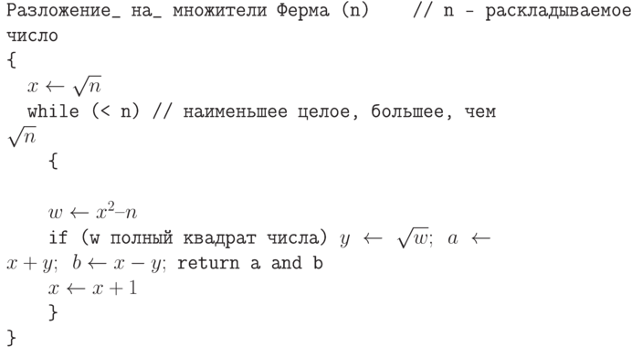 \tt\parindent0pt

Разложение\_  на\_  множители Ферма (n)\ \ \ \      // n — раскладываемое число

\{ 

\ \ $x \gets  \sqrt n$

\ \ while (< n)       // наименьшее целое, большее, чем $\sqrt n$

\ \ \ \ \{ 

\ 

\ \ \ \ $w \gets  x^{2} – n$

\ \ \ \ if (w полный квадрат числа) $y \gets  \sqrt w ;\ a \gets  x + y;\ b \gets  x-y;$ return a and b

\ \ \ \ $x \gets  x+1$

\ \ \ \ \} 

\}	