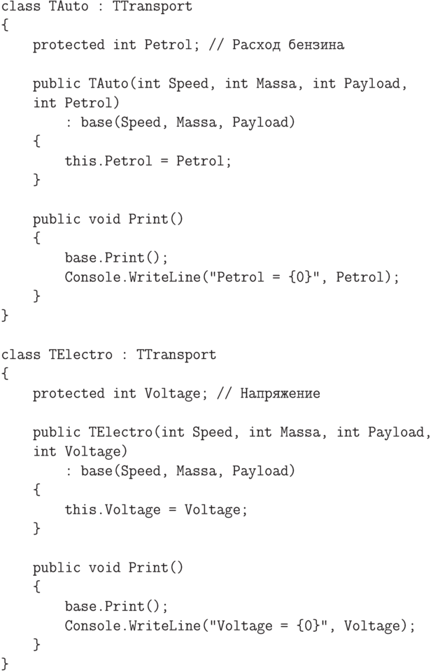 \begin{verbatim}
class TAuto : TTransport
{
protected int Petrol; // Расход бензина
public TAuto(int Speed, int Massa, int Payload,
int Petrol)
: base(Speed, Massa, Payload)
{
this.Petrol = Petrol;
}
public void Print()
{
base.Print();
Console.WriteLine("Petrol = {0}", Petrol);
}
}
class TElectro : TTransport
{
protected int Voltage; // Напряжение
public TElectro(int Speed, int Massa, int Payload,
int Voltage)
: base(Speed, Massa, Payload)
{
this.Voltage = Voltage;
}
public void Print()
{
base.Print();
Console.WriteLine("Voltage = {0}", Voltage);
}
}
\end{verbatim}