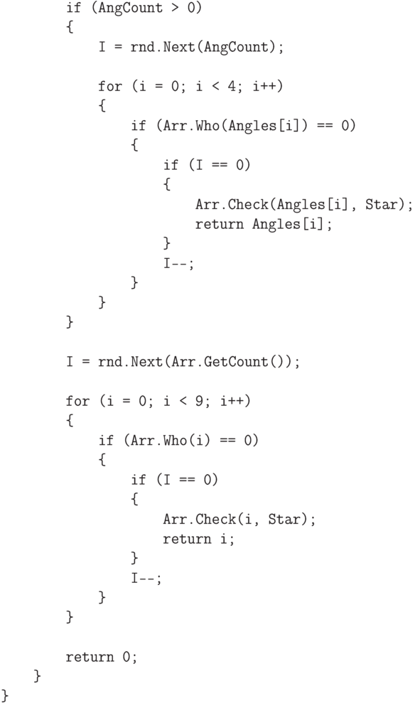 \begin{verbatim}
            if (AngCount > 0)
            {
                I = rnd.Next(AngCount);

                for (i = 0; i < 4; i++)
                {
                    if (Arr.Who(Angles[i]) == 0)
                    {
                        if (I == 0)
                        {
                            Arr.Check(Angles[i], Star);
                            return Angles[i];
                        }
                        I--;
                    }
                }
            }

            I = rnd.Next(Arr.GetCount());

            for (i = 0; i < 9; i++)
            {
                if (Arr.Who(i) == 0)
                {
                    if (I == 0)
                    {
                        Arr.Check(i, Star);
                        return i;
                    }
                    I--;
                }
            }

            return 0;
        }
    }
\end{verbatim}