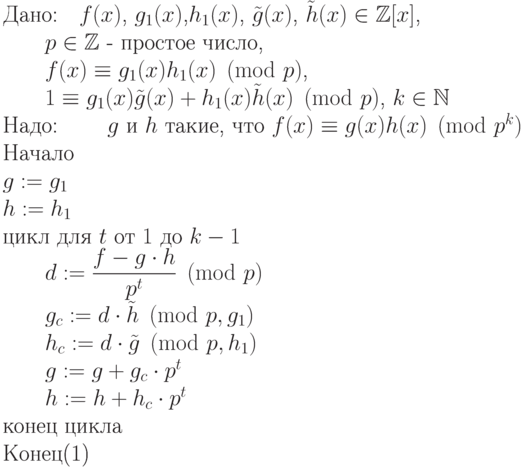 \begin{equation}\\
\text{Дано:\quad$f(x)$, $g_1(x)$,$h_1(x)$, $\tilde g(x)$, $\tilde h(x)\in \mathbb Z[x]$,}\\
                \text{\qquad $p \in \mathbb Z$  -  простое число, }\\
                \text{\qquad $f(x)\equiv g_1(x)h_1(x)  \pmod p$,} \\
                \text{\qquad $1\equiv g_1(x)\tilde g(x) + h_1(x)\tilde h(x)  \pmod
p$, $k\in \N$ }\\
\text{Надо:     \qquad $g$ и $h$ такие, что $f(x)\equiv g(x)h(x)  \pmod{p^k}$} \\
\text{Начало}\\
\text{$g:=g_1$}\\
\text{$h:=h_1$}\\
\text{цикл  для $t$ от $1$ до $k-1$}\\
\text{\qquad $d:=\dfrac{f-g\cdot h}{p^t} \pmod p$}\\
\text{\qquad $g_c:= d\cdot \tilde h \pmod{p, g_1}$}\\
\text{\qquad $h_c:= d\cdot \tilde g \pmod{p, h_1}$}\\
\text{\qquad $g:=g+g_c\cdot p^t$}\\
\text{\qquad $h:=h+h_c\cdot p^t$}\\
\text{конец цикла}\\
\text{Конец}
\end{equation}