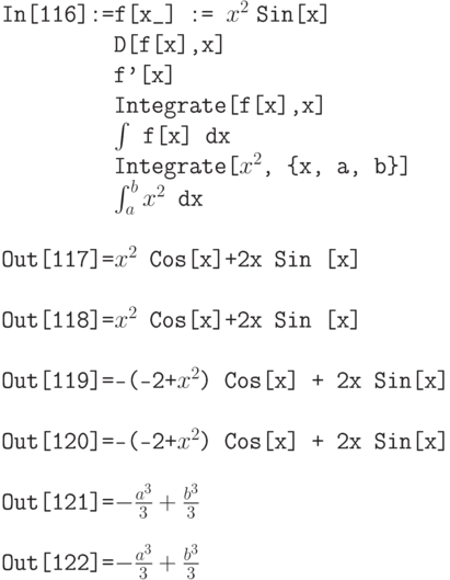 \tt
In[116]:=f[x\_] := $x^2$\tt\;Sin[x] \\
\phantom{In[116]:=}D[f[x],x] \\
\phantom{In[116]:=}f'[x] \\
\phantom{In[116]:=}Integrate[f[x],x] \\
\phantom{In[116]:=}$\int$ f[x] dx \\
\phantom{In[116]:=}Integrate[$x^2$, \{x, a, b\}] \\
\phantom{In[116]:=}$\int_a^b x^2$ dx \\ \\
Out[117]=$x^2$ Cos[x]+2x Sin [x] \\ \\
Out[118]=$x^2$ Cos[x]+2x Sin [x] \\ \\
Out[119]=-(-2+$x^2$) Cos[x] + 2x Sin[x] \\ \\
Out[120]=-(-2+$x^2$) Cos[x] + 2x Sin[x] \\ \\
Out[121]=$-\frac{a^3}{3} + \frac{b^3}{3}$ \\ \\
Out[122]=$-\frac{a^3}{3} + \frac{b^3}{3}$