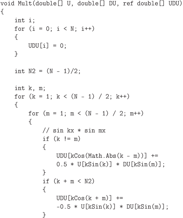 \begin{verbatim}
    void Mult(double[] U, double[] DU, ref double[] UDU)
    {
        int i;
        for (i = 0; i < N; i++)
        {
            UDU[i] = 0;
        }

        int N2 = (N - 1)/2;

        int k, m;
        for (k = 1; k < (N - 1) / 2; k++)
        {
            for (m = 1; m < (N - 1) / 2; m++)
            {
                // sin kx * sin mx
                if (k != m)
                {
                    UDU[kCos(Math.Abs(k - m))] +=
                    0.5 * U[kSin(k)] * DU[kSin(m)];
                }
                if (k + m < N2)
                {
                    UDU[kCos(k + m)] +=
                    -0.5 * U[kSin(k)] * DU[kSin(m)];
                }
\end{verbatim}