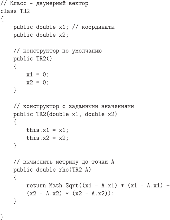 \begin{verbatim}
// Класс - двумерный вектор
class TR2
{
    public double x1; // координаты
    public double x2;

    // конструктор по умолчанию
    public TR2()
    {
        x1 = 0;
        x2 = 0;
    }

    // конструктор с заданными значениями
    public TR2(double x1, double x2)
    {
        this.x1 = x1;
        this.x2 = x2;
    }

    // вычислить метрику до точки A
    public double rho(TR2 A)
    {
        return Math.Sqrt((x1 - A.x1) * (x1 - A.x1) +
        (x2 - A.x2) * (x2 - A.x2));
    }

}
\end{verbatim}